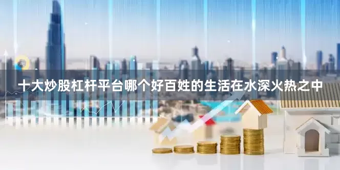 十大炒股杠杆平台哪个好百姓的生活在水深火热之中