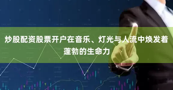 炒股配资股票开户在音乐、灯光与人流中焕发着蓬勃的生命力