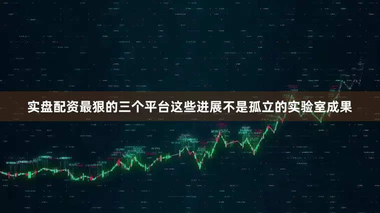 实盘配资最狠的三个平台这些进展不是孤立的实验室成果