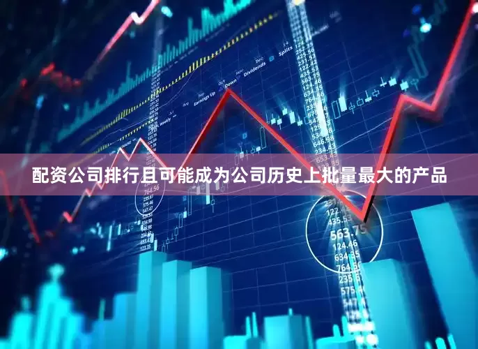 配资公司排行且可能成为公司历史上批量最大的产品