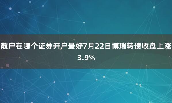 散户在哪个证券开户最好7月22日博瑞转债收盘上涨3.9%
