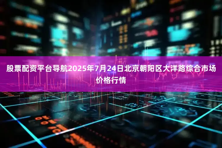 股票配资平台导航2025年7月24日北京朝阳区大洋路综合市场价格行情