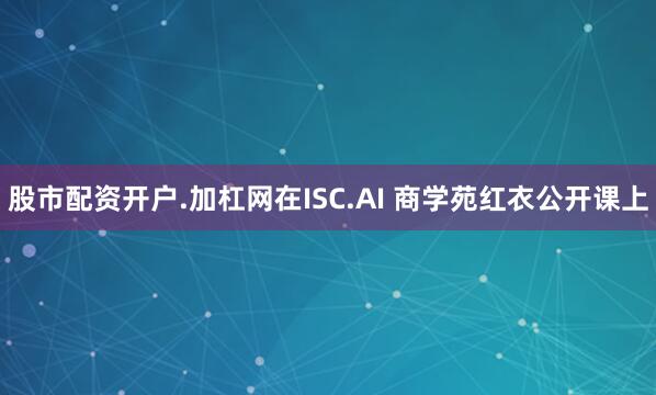 股市配资开户.加杠网在ISC.AI 商学苑红衣公开课上