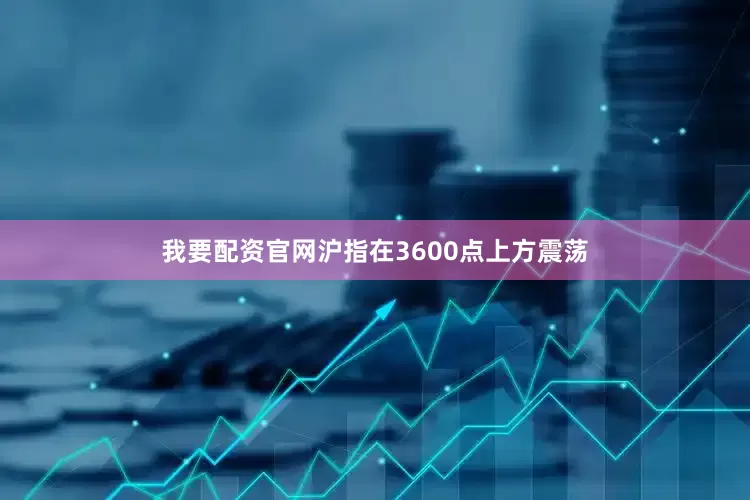 我要配资官网沪指在3600点上方震荡