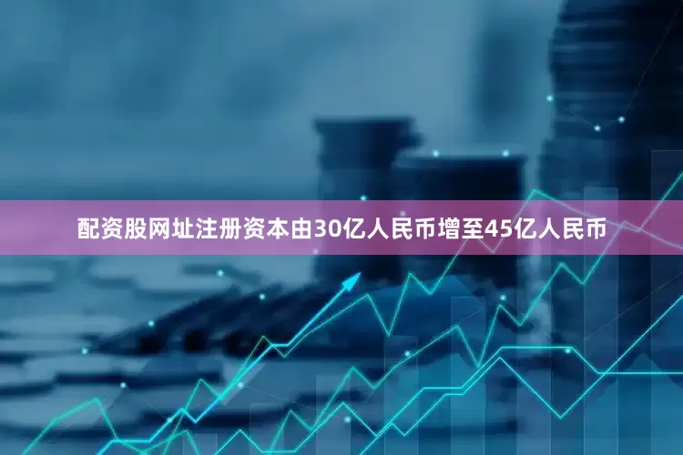 配资股网址注册资本由30亿人民币增至45亿人民币