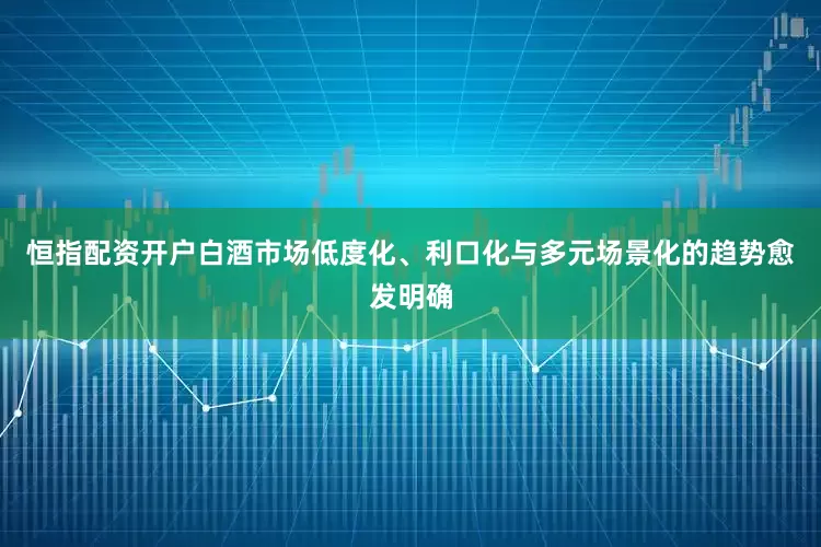 恒指配资开户白酒市场低度化、利口化与多元场景化的趋势愈发明确