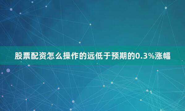 股票配资怎么操作的远低于预期的0.3%涨幅