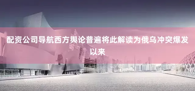 配资公司导航西方舆论普遍将此解读为俄乌冲突爆发以来