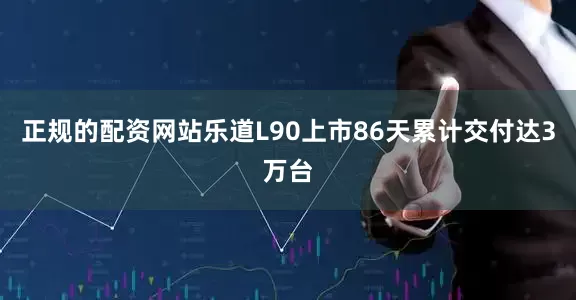 正规的配资网站乐道L90上市86天累计交付达3万台