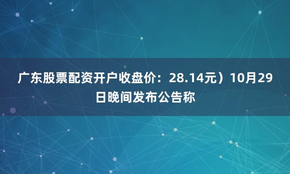 广东股票配资开户收盘价：28.14元）10月29日晚间发布公告称