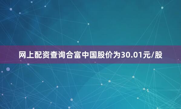 网上配资查询合富中国股价为30.01元/股