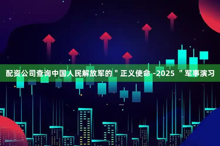 配资公司查询中国人民解放军的＂正义使命 -2025 ＂军事演习