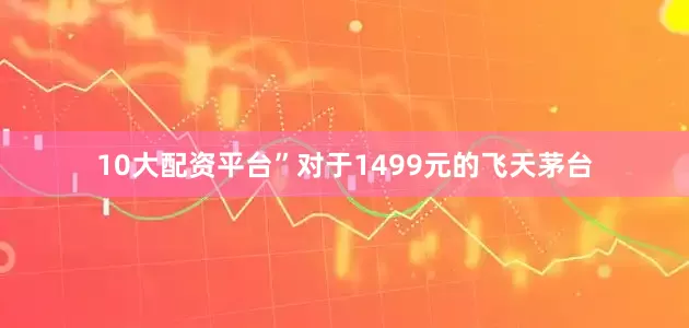 10大配资平台”对于1499元的飞天茅台