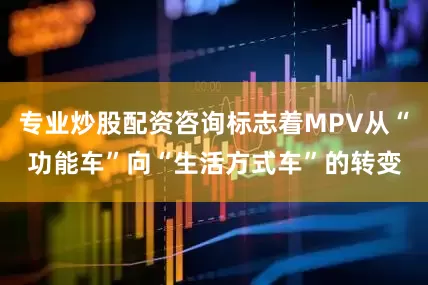 专业炒股配资咨询标志着MPV从“功能车”向“生活方式车”的转变